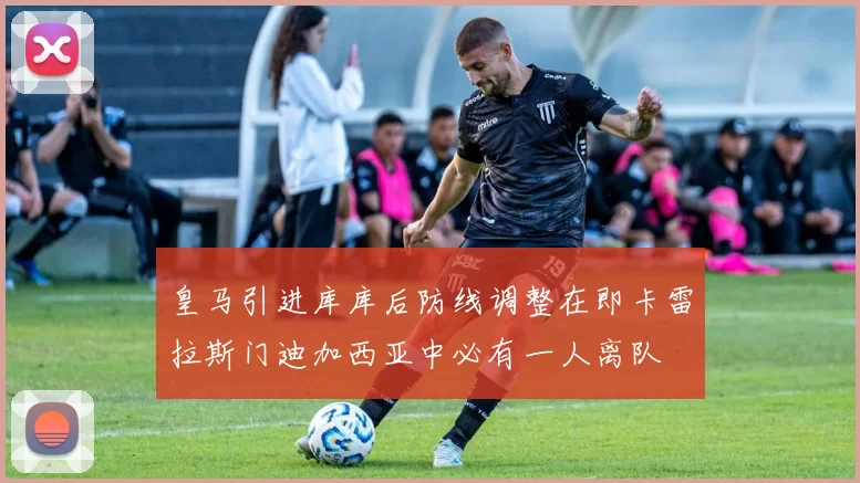 皇马引进库库后防线调整在即卡雷拉斯门迪加西亚中必有一人离队