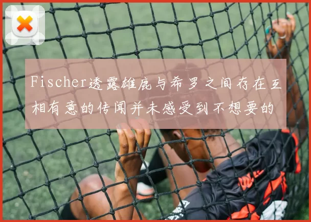 Fischer透露雄鹿与希罗之间存在互相有意的传闻并未感受到不想要的迹象